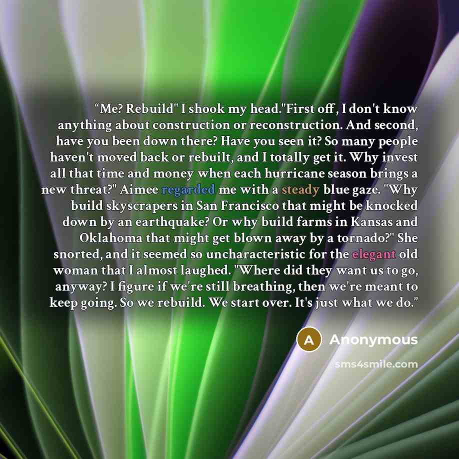 “Me? Rebuild" I shook my head."First off, I don't know anything about construction or reconstruction. And second, have you been down there? Have you seen it? So many people haven't moved back or rebuilt, and I totally get it. Why invest all that time and money when each hurricane season brings a…” quote by Anonymous