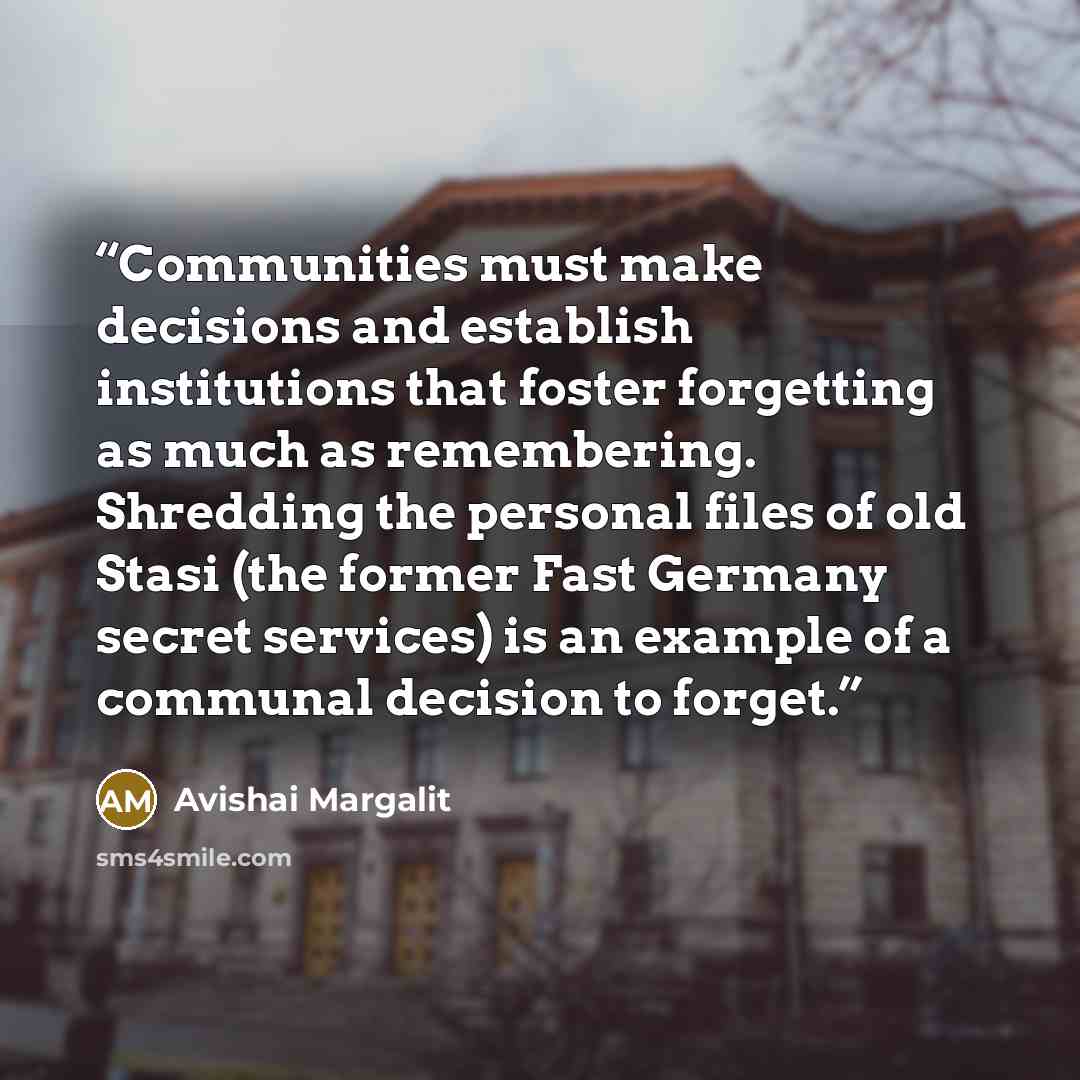 “Communities must make decisions and establish institutions that foster forgetting as much as remembering. Shredding the personal files of old Stasi (the former Fast Germany secret services) is an example of a communal decision to forget.” quote by Avishai Margalit