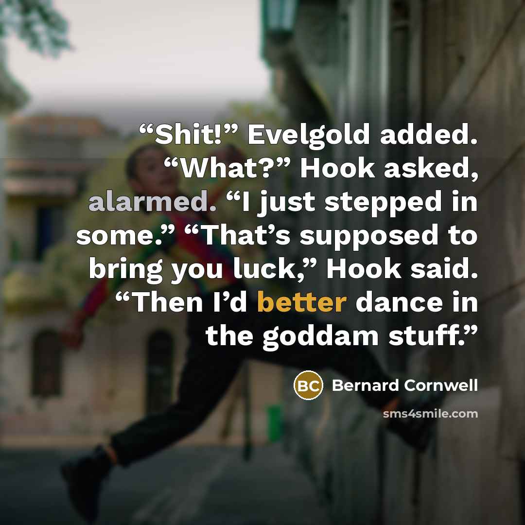 “Shit!” Evelgold added. “What?” Hook asked, alarmed. “I just stepped in some.” “That’s supposed to bring you luck,” Hook said. “Then I’d better dance in the goddam stuff.” quote by Bernard Cornwell