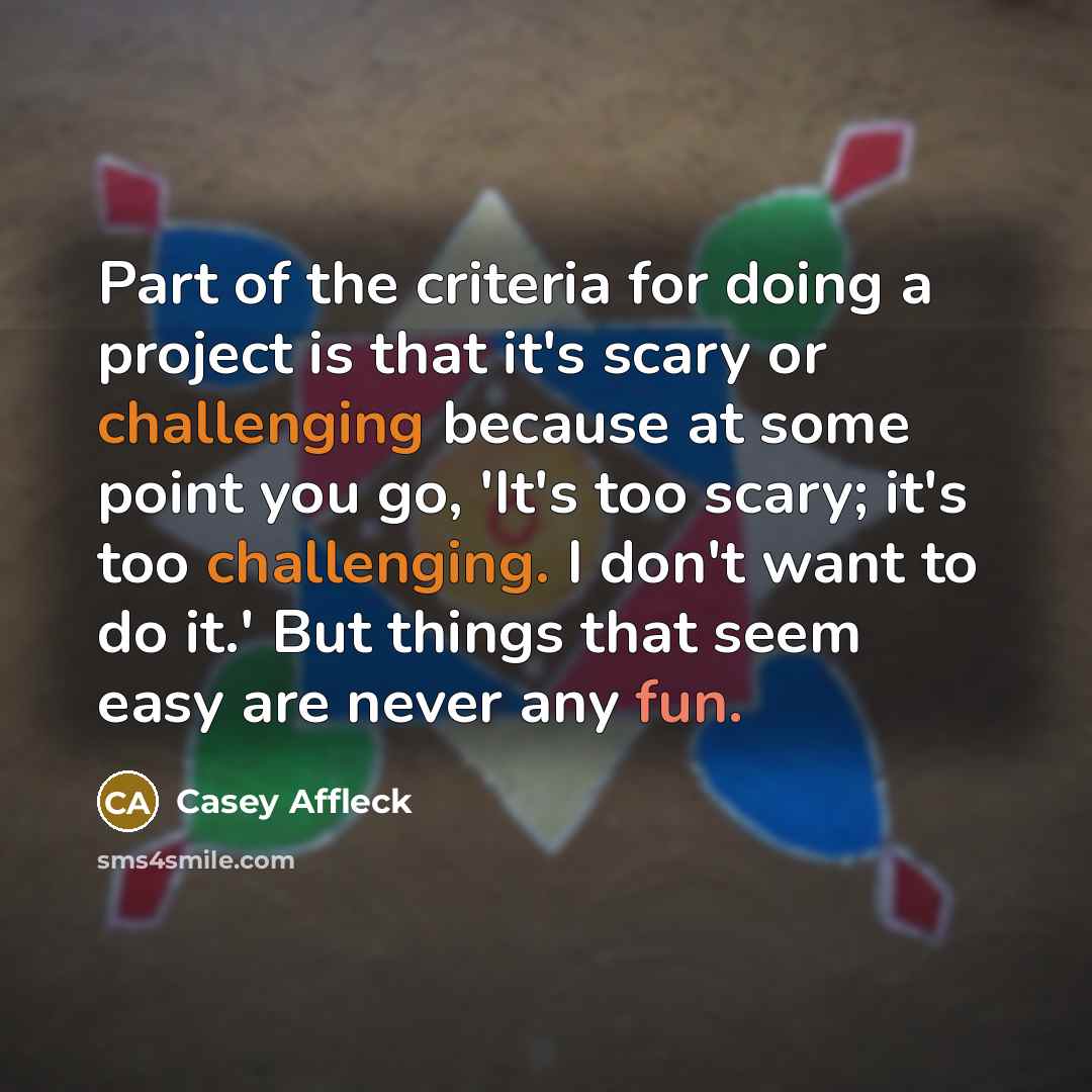“Part of the criteria for doing a project is that it's scary or challenging because at some point you go, 'It's too scary; it's too challenging. I don't want to do it.' But things that seem easy are never any fun.” quote by Casey Affleck