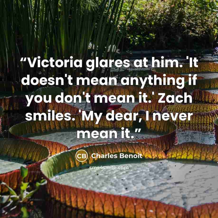“Victoria glares at him. 'It doesn't mean anything if you don't mean it.' Zach smiles. 'My dear, I never mean it.” quote by Charles Benoit