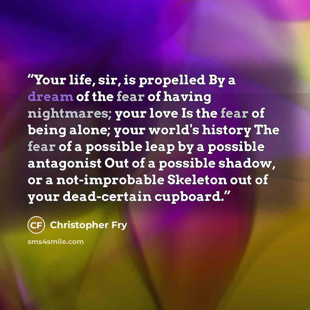 “Your life, sir, is propelled By a dream of the fear of having nightmares; your love Is the fear of being alone; your world's history The fear of a possible leap by a possible antagonist Out of a possible shadow, or a not-improbable Skeleton out of your dead-certain cupboard.” quote by Christopher Fry