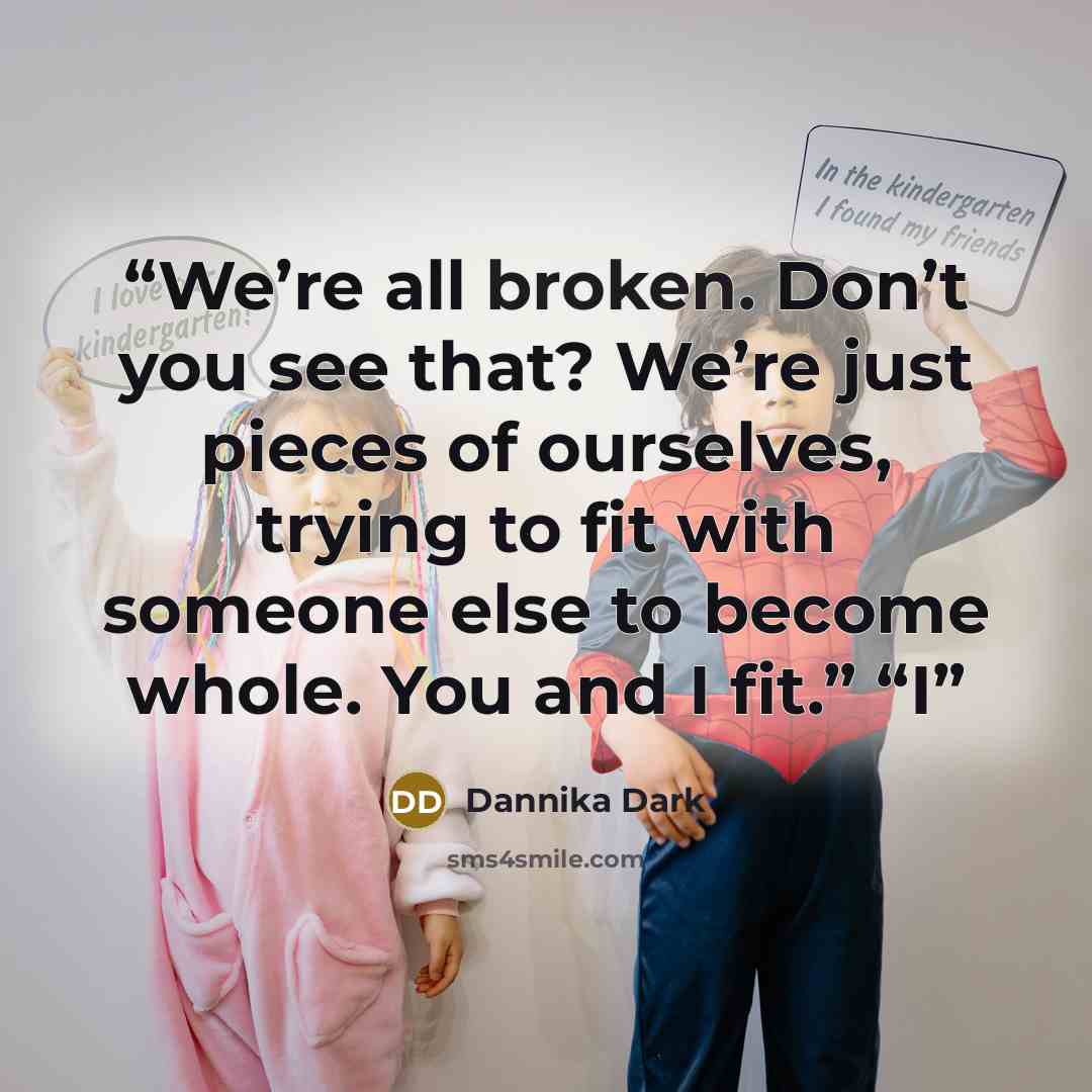 “We’re all broken. Don’t you see that? We’re just pieces of ourselves, trying to fit with someone else to become whole. You and I fit.” “I” quote by Dannika Dark