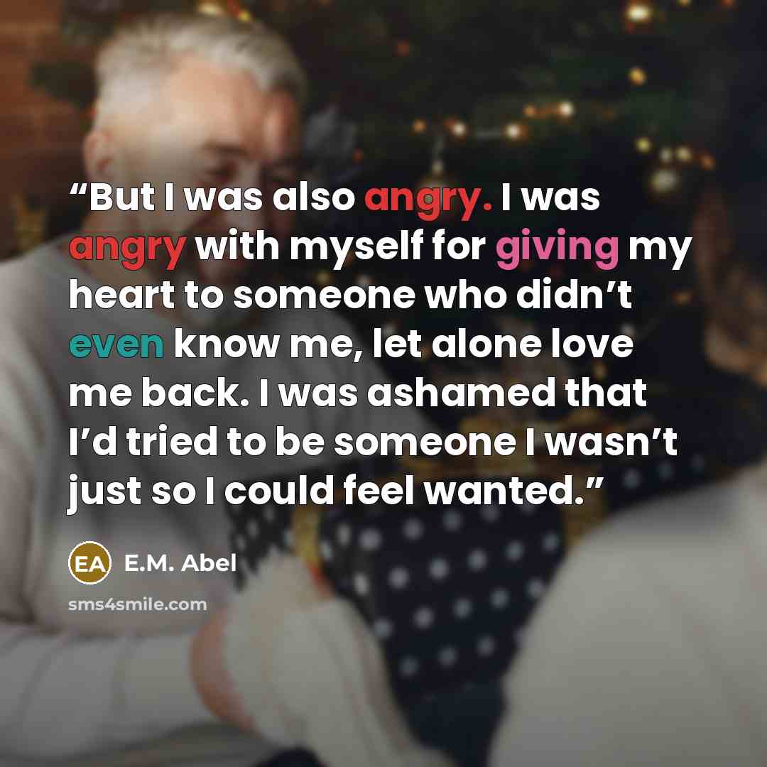 “But I was also angry. I was angry with myself for giving my heart to someone who didn’t even know me, let alone love me back. I was ashamed that I’d tried to be someone I wasn’t just so I could feel wanted.” quote by E.M. Abel