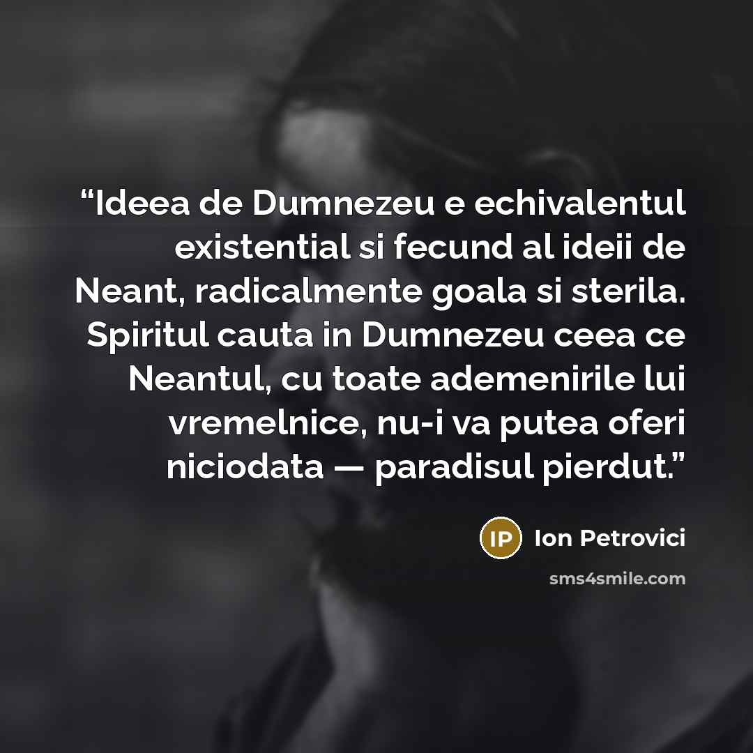 “Ideea de Dumnezeu e echivalentul existential si fecund al ideii de Neant, radicalmente goala si sterila. Spiritul cauta in Dumnezeu ceea ce Neantul, cu toate ademenirile lui vremelnice, nu-i va putea oferi niciodata — paradisul pierdut.” quote by Ion Petrovici