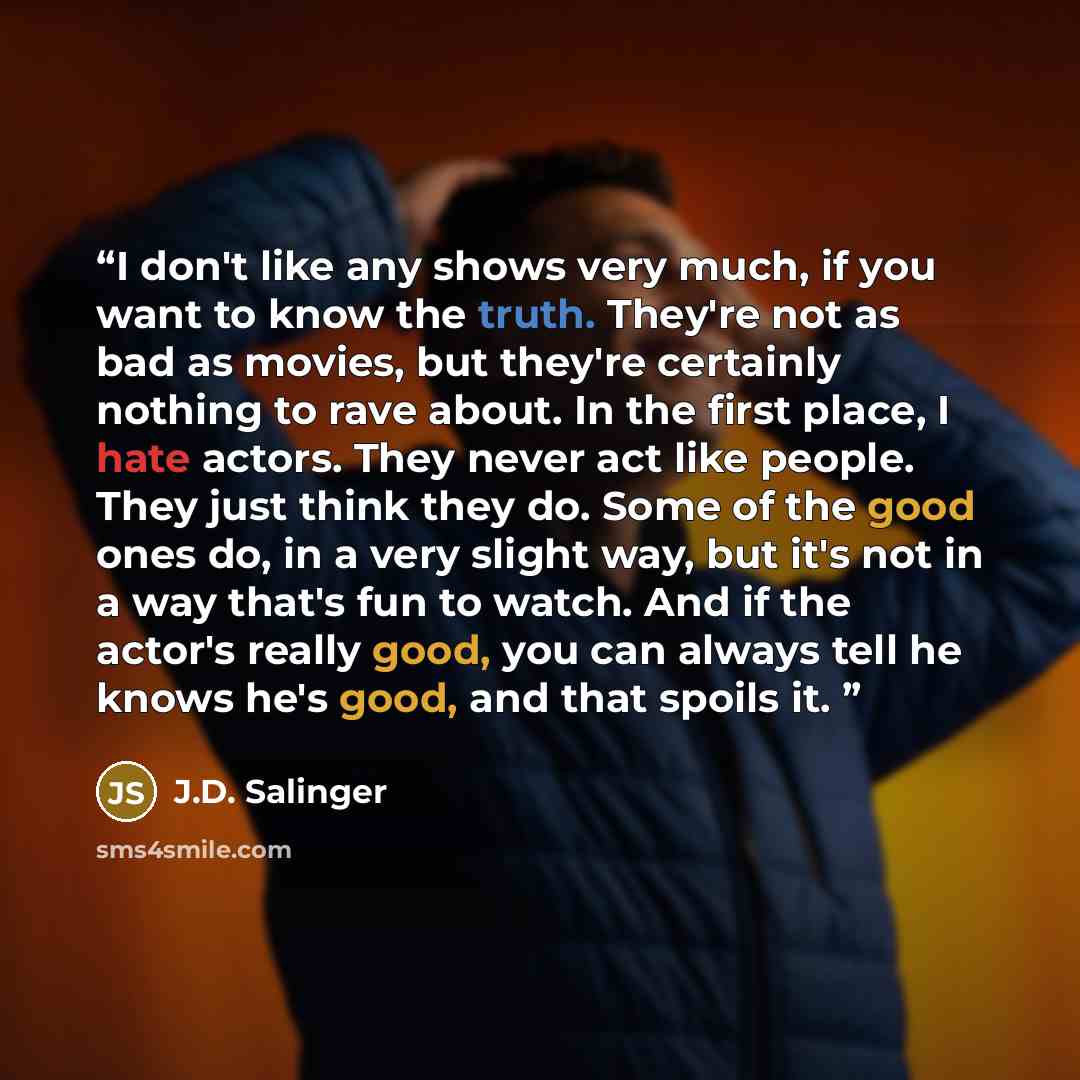 “I don't like any shows very much, if you want to know the truth. They're not as bad as movies, but they're certainly nothing to rave about. In the first place, I hate actors. They never act like people. They just think they do. Some of the good ones do, in a very slight way, but it's not in a way…” quote by J.D. Salinger