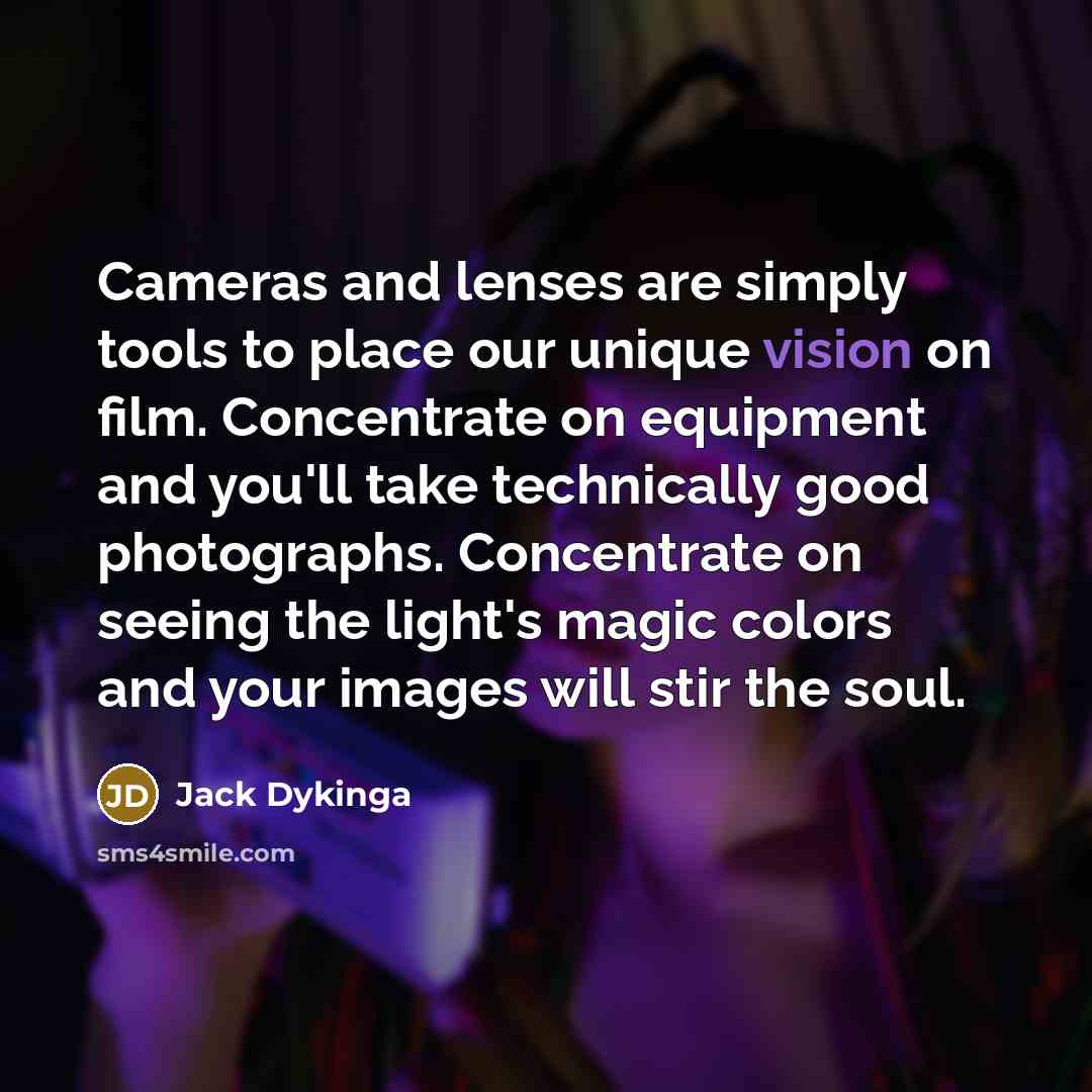 “Cameras and lenses are simply tools to place our unique vision on film. Concentrate on equipment and you'll take technically good photographs. Concentrate on seeing the light's magic colors and your images will stir the soul.” quote by Jack Dykinga