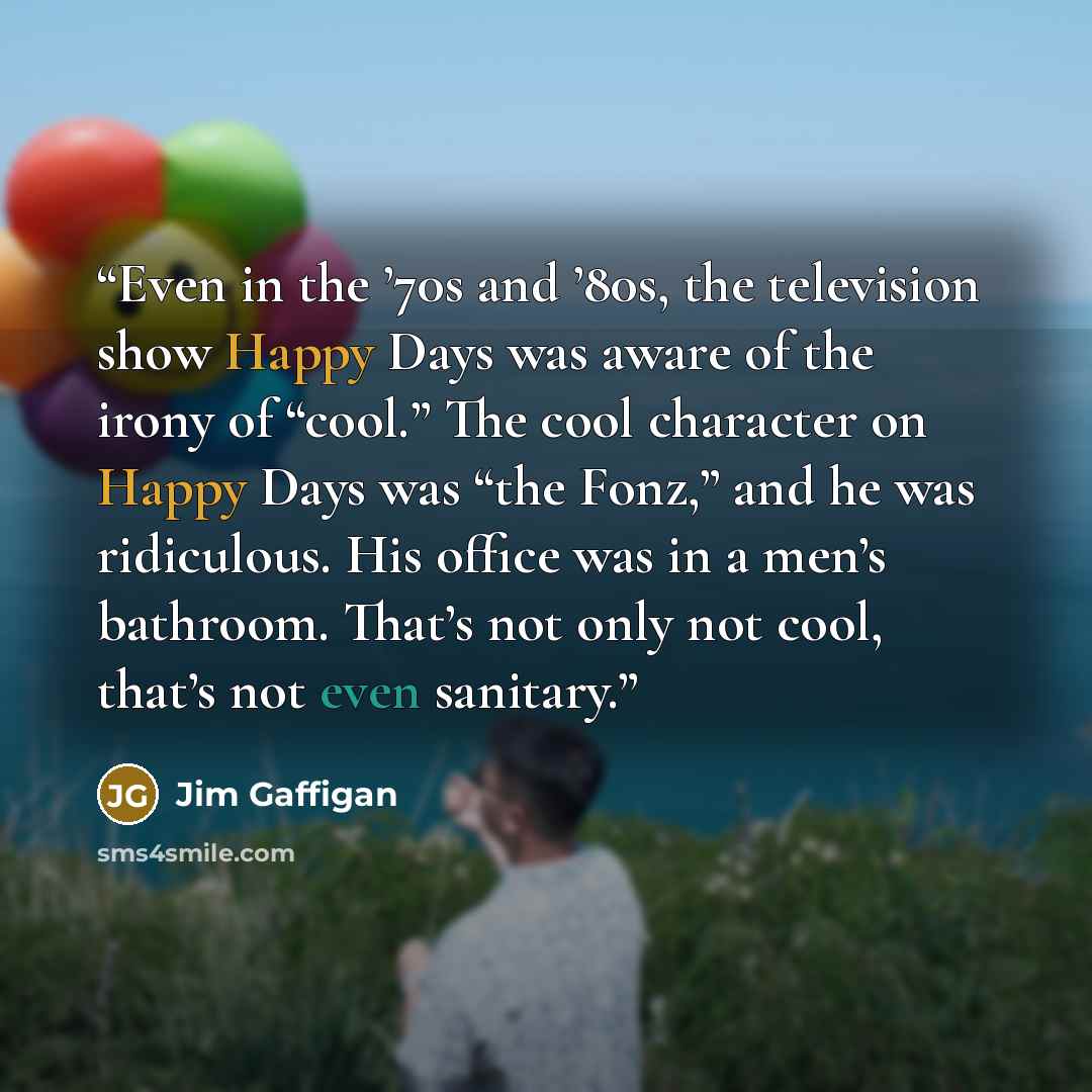 “Even in the ’70s and ’80s, the television show Happy Days was aware of the irony of “cool.” The cool character on Happy Days was “the Fonz,” and he was ridiculous. His office was in a men’s bathroom. That’s not only not cool, that’s not even sanitary.” quote by Jim Gaffigan