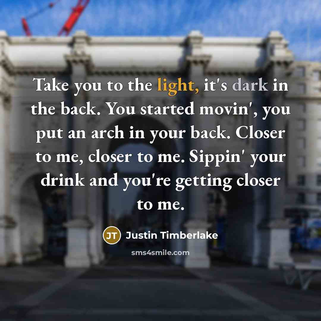 “Take you to the light, it's dark in the back. You started movin', you put an arch in your back. Closer to me, closer to me. Sippin' your drink and you're getting closer to me.” quote by Justin Timberlake