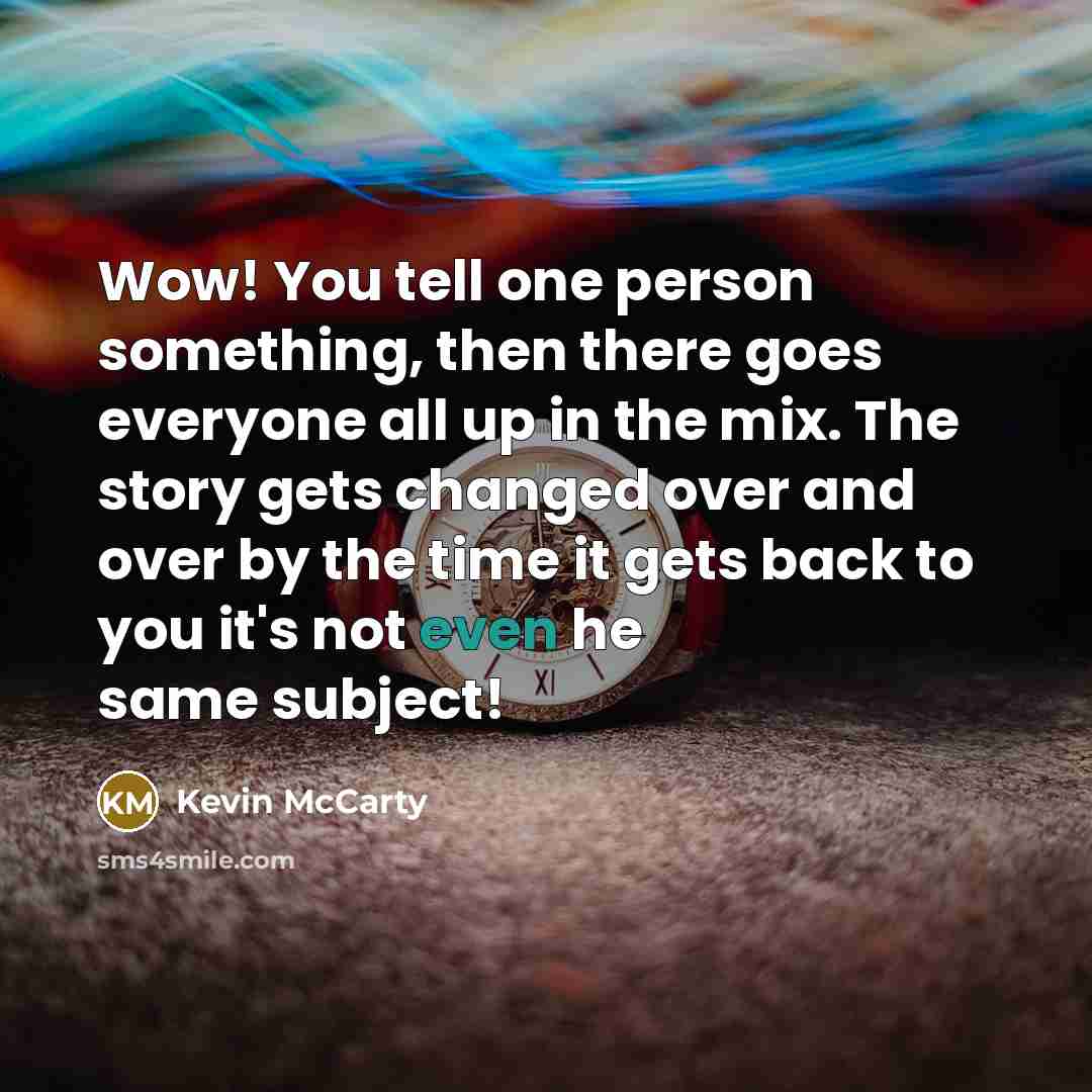 “Wow! You tell one person something, then there goes everyone all up in the mix. The story gets changed over and over by the time it gets back to you it's not even he same subject!” quote by Kevin McCarty
