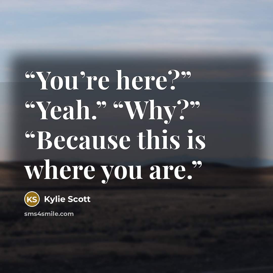 “You’re here?” “Yeah.” “Why?” “Because this is where you are.” quote by Kylie Scott