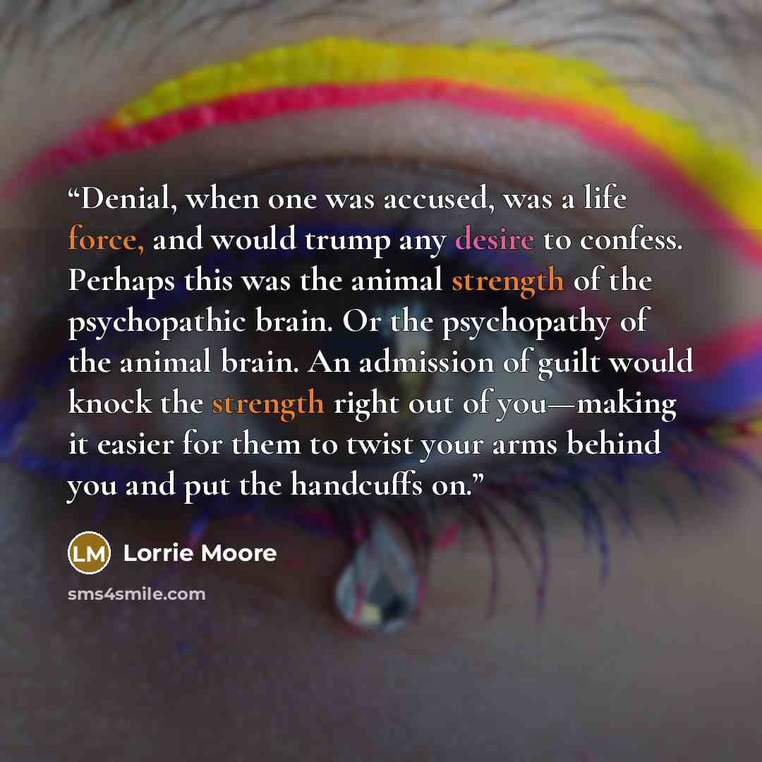 “Denial, when one was accused, was a life force, and would trump any desire to confess. Perhaps this was the animal strength of the psychopathic brain. Or the psychopathy of the animal brain. An admission of guilt would knock the strength right out of you—making it easier for them to twist your…” quote by Lorrie Moore
