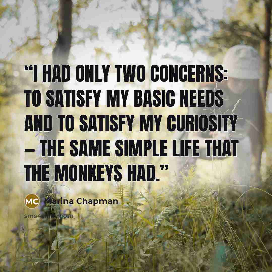 “I had only two concerns: to satisfy my basic needs and to satisfy my curiosity — the same simple life that the monkeys had.” quote by Marina Chapman