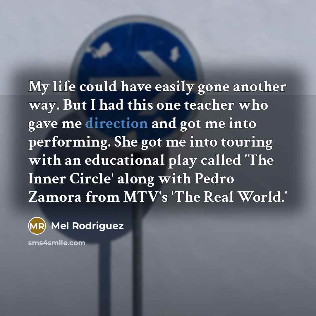 “My life could have easily gone another way. But I had this one teacher who gave me direction and got me into performing. She got me into touring with an educational play called 'The Inner Circle' along with Pedro Zamora from MTV's 'The Real World.'” quote by Mel Rodriguez