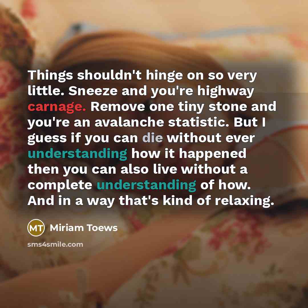 “Things shouldn't hinge on so very little. Sneeze and you're highway carnage. Remove one tiny stone and you're an avalanche statistic. But I guess if you can die without ever understanding how it happened then you can also live without a complete understanding of how. And in a way that's kind of…” quote by Miriam Toews