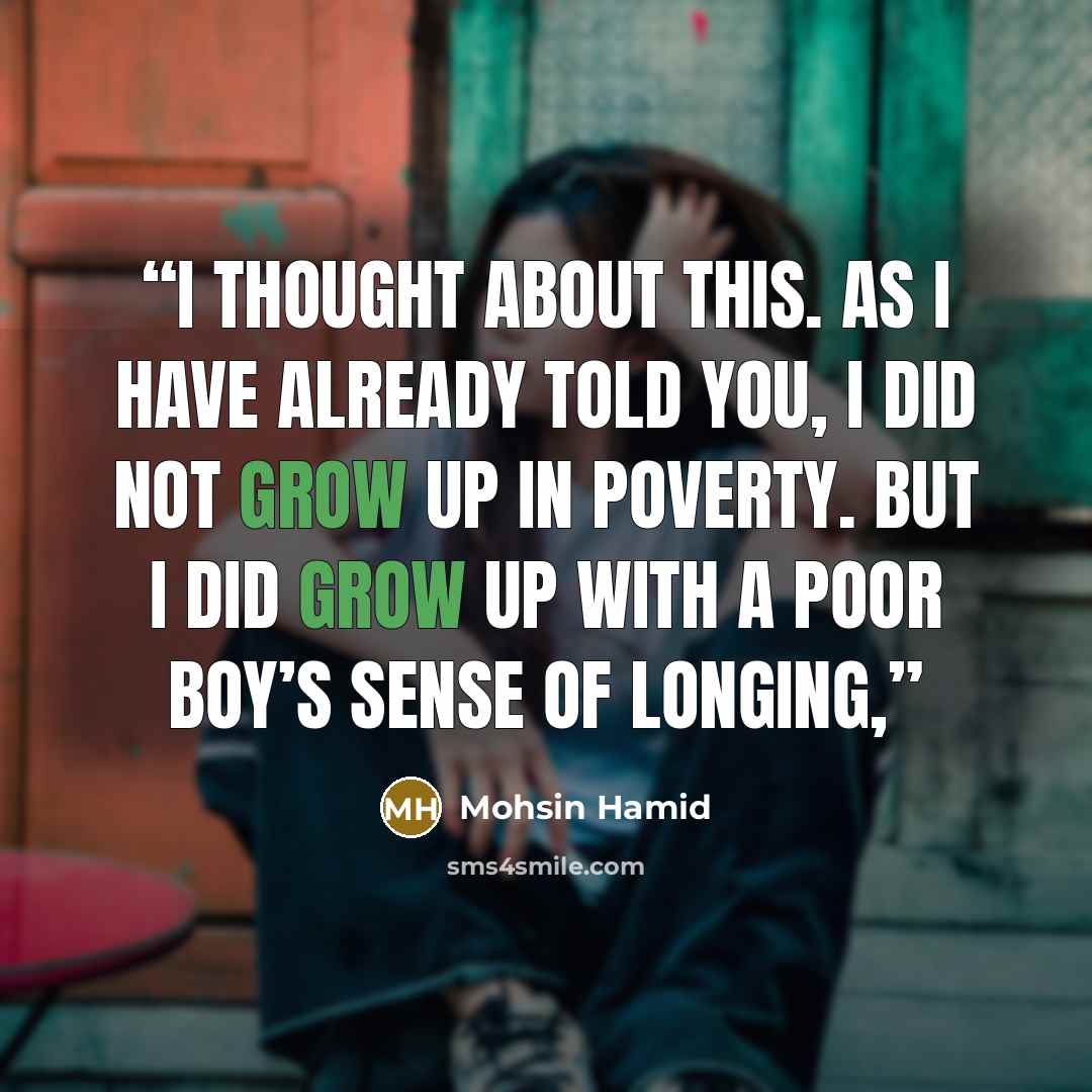“I thought about this. As I have already told you, I did not grow up in poverty. But I did grow up with a poor boy’s sense of longing,” quote by Mohsin Hamid