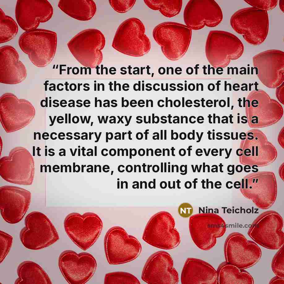 “From the start, one of the main factors in the discussion of heart disease has been cholesterol, the yellow, waxy substance that is a necessary part of all body tissues. It is a vital component of every cell membrane, controlling what goes in and out of the cell.” quote by Nina Teicholz