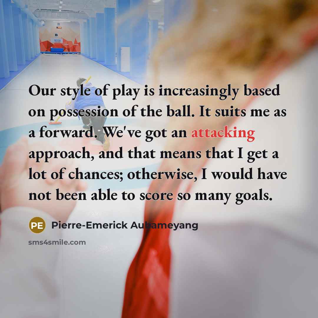 “Our style of play is increasingly based on possession of the ball. It suits me as a forward. We've got an attacking approach, and that means that I get a lot of chances; otherwise, I would have not been able to score so many goals.” quote by Pierre-Emerick Aubameyang
