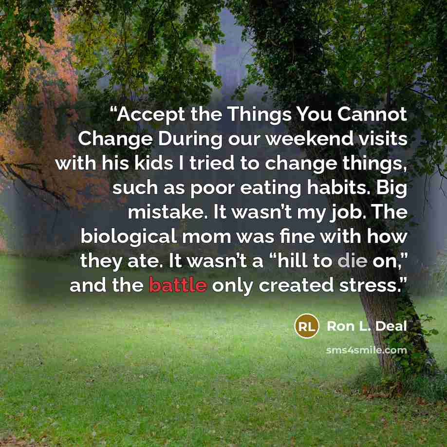 “Accept the Things You Cannot Change During our weekend visits with his kids I tried to change things, such as poor eating habits. Big mistake. It wasn’t my job. The biological mom was fine with how they ate. It wasn’t a “hill to die on,” and the battle only created stress.” quote by Ron L. Deal