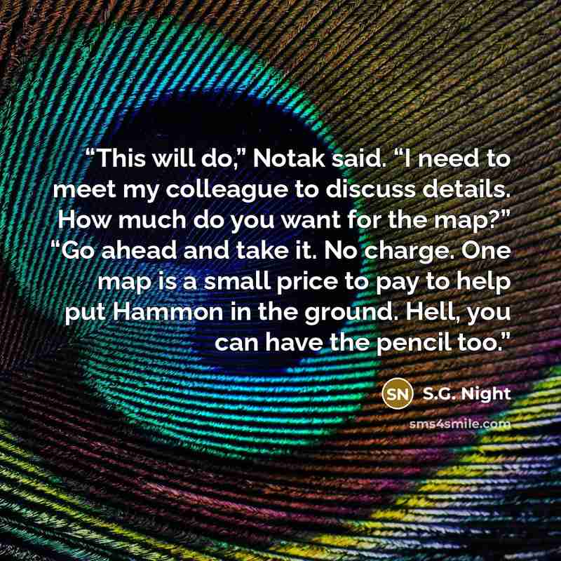 “This will do,” Notak said. “I need to meet my colleague to discuss details. How much do you want for the map?” “Go ahead and take it. No charge. One map is a small price to pay to help put Hammon in the ground. Hell, you can have the pencil too.” quote by S.G. Night