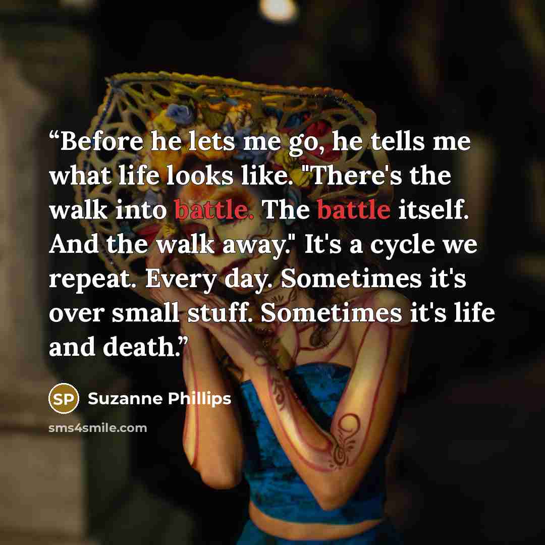“Before he lets me go, he tells me what life looks like. "There's the walk into battle. The battle itself. And the walk away." It's a cycle we repeat. Every day. Sometimes it's over small stuff. Sometimes it's life and death.” quote by Suzanne Phillips