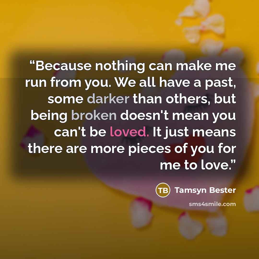 “Because nothing can make me run from you. We all have a past, some darker than others, but being broken doesn't mean you can't be loved. It just means there are more pieces of you for me to love.” quote by Tamsyn Bester