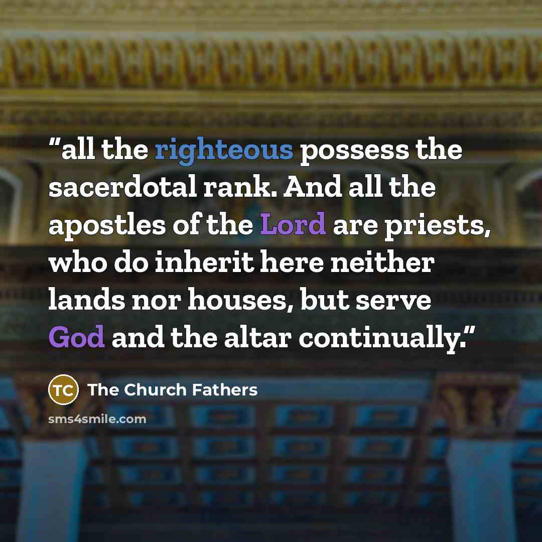 “all the righteous possess the sacerdotal rank. And all the apostles of the Lord are priests, who do inherit here neither lands nor houses, but serve God and the altar continually.” quote by The Church Fathers