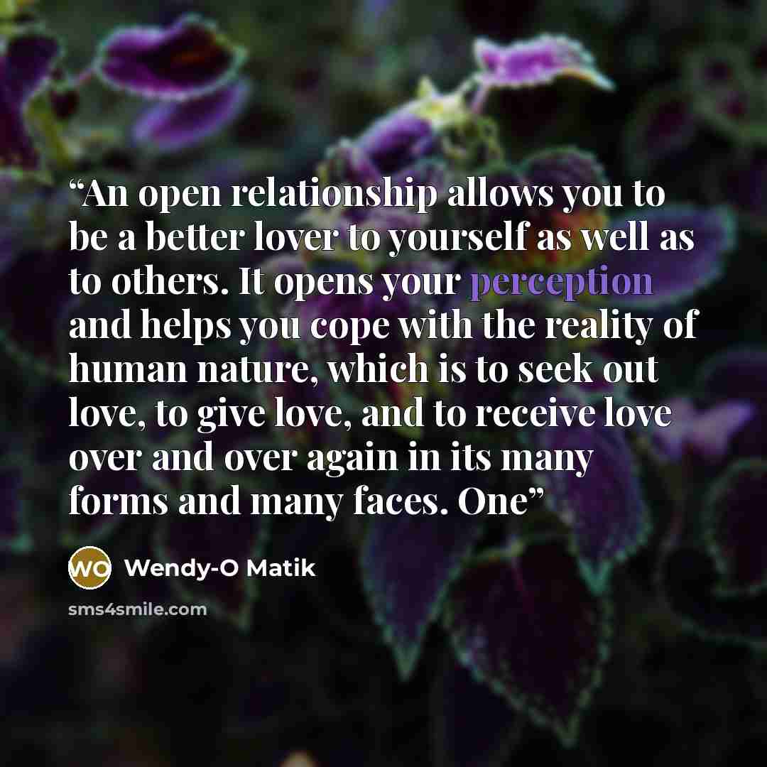 “An open relationship allows you to be a better lover to yourself as well as to others. It opens your perception and helps you cope with the reality of human nature, which is to seek out love, to give love, and to receive love over and over again in its many forms and many faces. One” quote by Wendy-O Matik