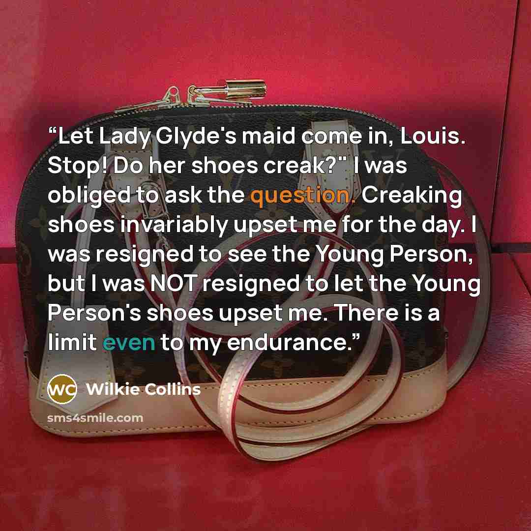 “Let Lady Glyde's maid come in, Louis. Stop! Do her shoes creak?" I was obliged to ask the question. Creaking shoes invariably upset me for the day. I was resigned to see the Young Person, but I was NOT resigned to let the Young Person's shoes upset me. There is a limit even to my endurance.” quote by Wilkie Collins