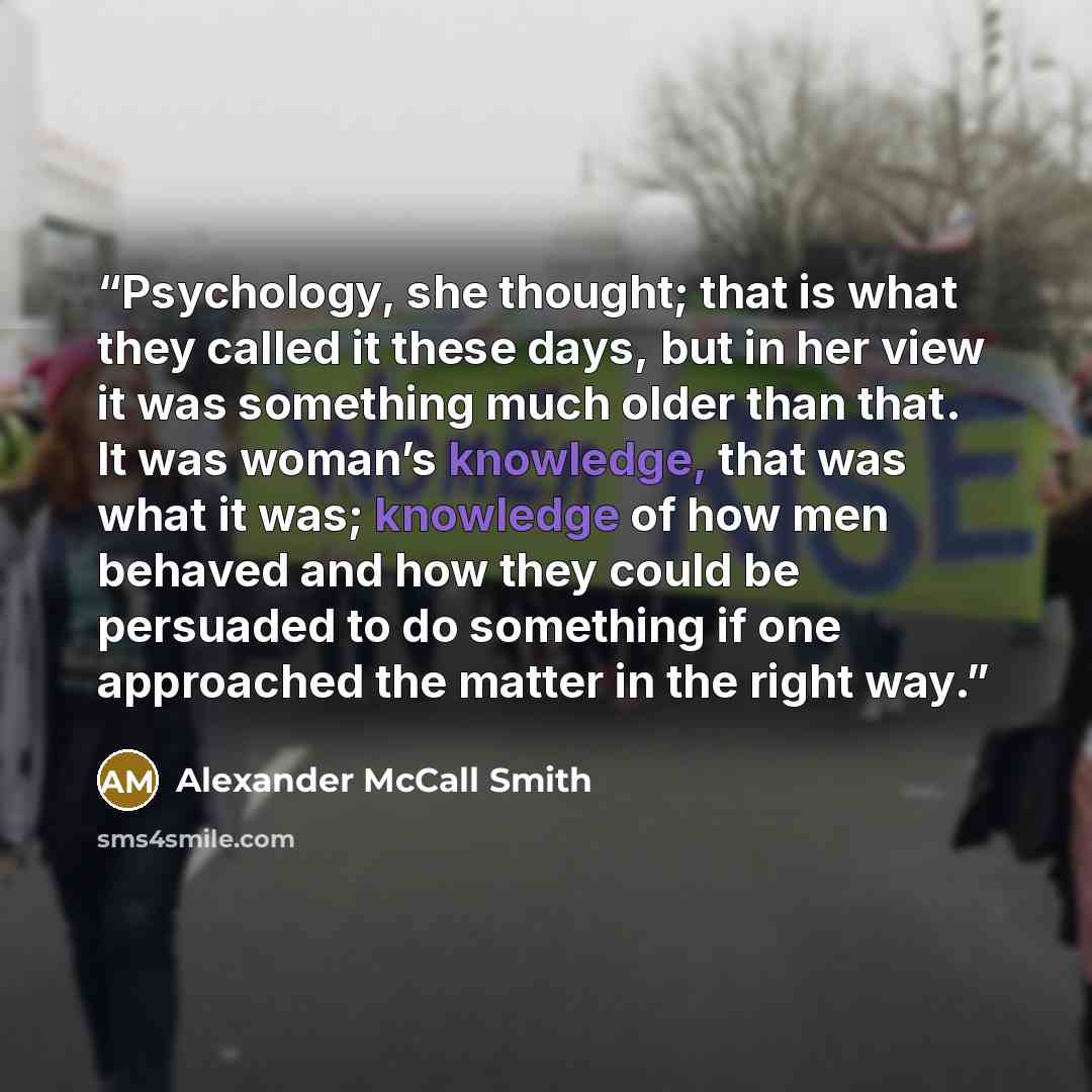 “Psychology, she thought; that is what they called it these days, but in her view it was something much older than that. It was woman’s knowledge, that was what it was; knowledge of how men behaved and how they could be persuaded to do something if one approached the matter in the right way.” quote by Alexander McCall Smith