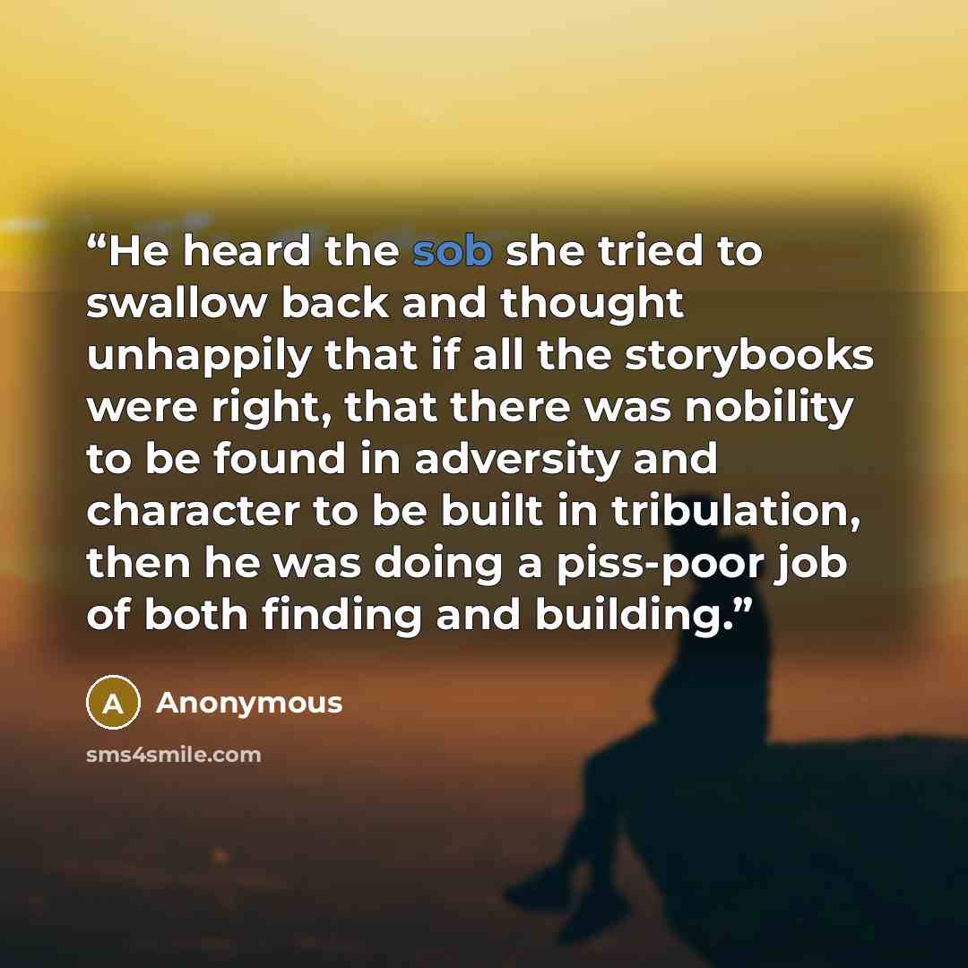 “He heard the sob she tried to swallow back and thought unhappily that if all the storybooks were right, that there was nobility to be found in adversity and character to be built in tribulation, then he was doing a piss-poor job of both finding and building.” quote by Anonymous
