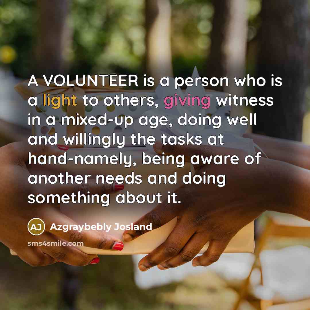 “A VOLUNTEER is a person who is a light to others, giving witness in a mixed-up age, doing well and willingly the tasks at hand-namely, being aware of another needs and doing something about it.” quote by Azgraybebly Josland