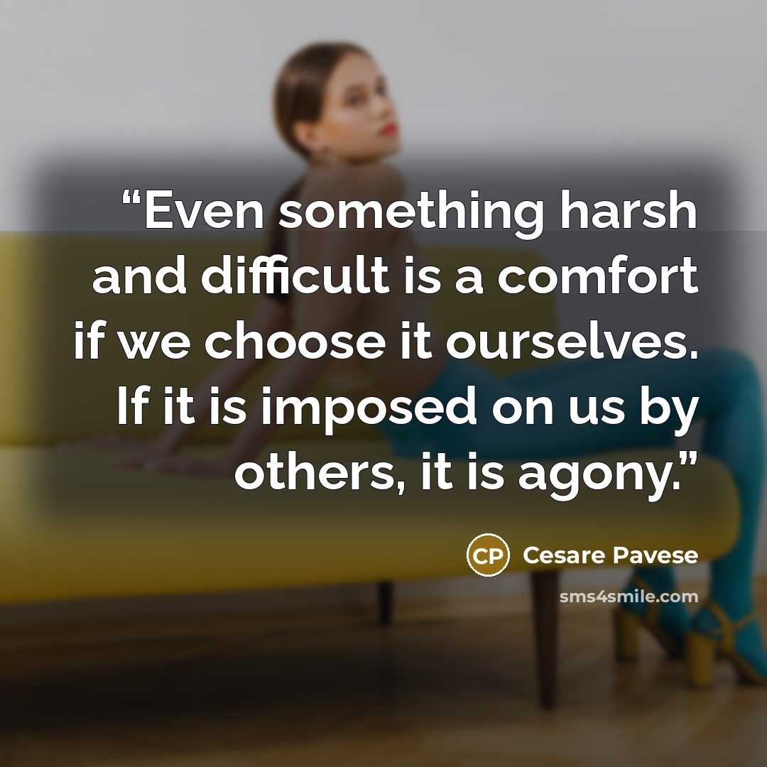 “Even something harsh and difficult is a comfort if we choose it ourselves. If it is imposed on us by others, it is agony.” quote by Cesare Pavese