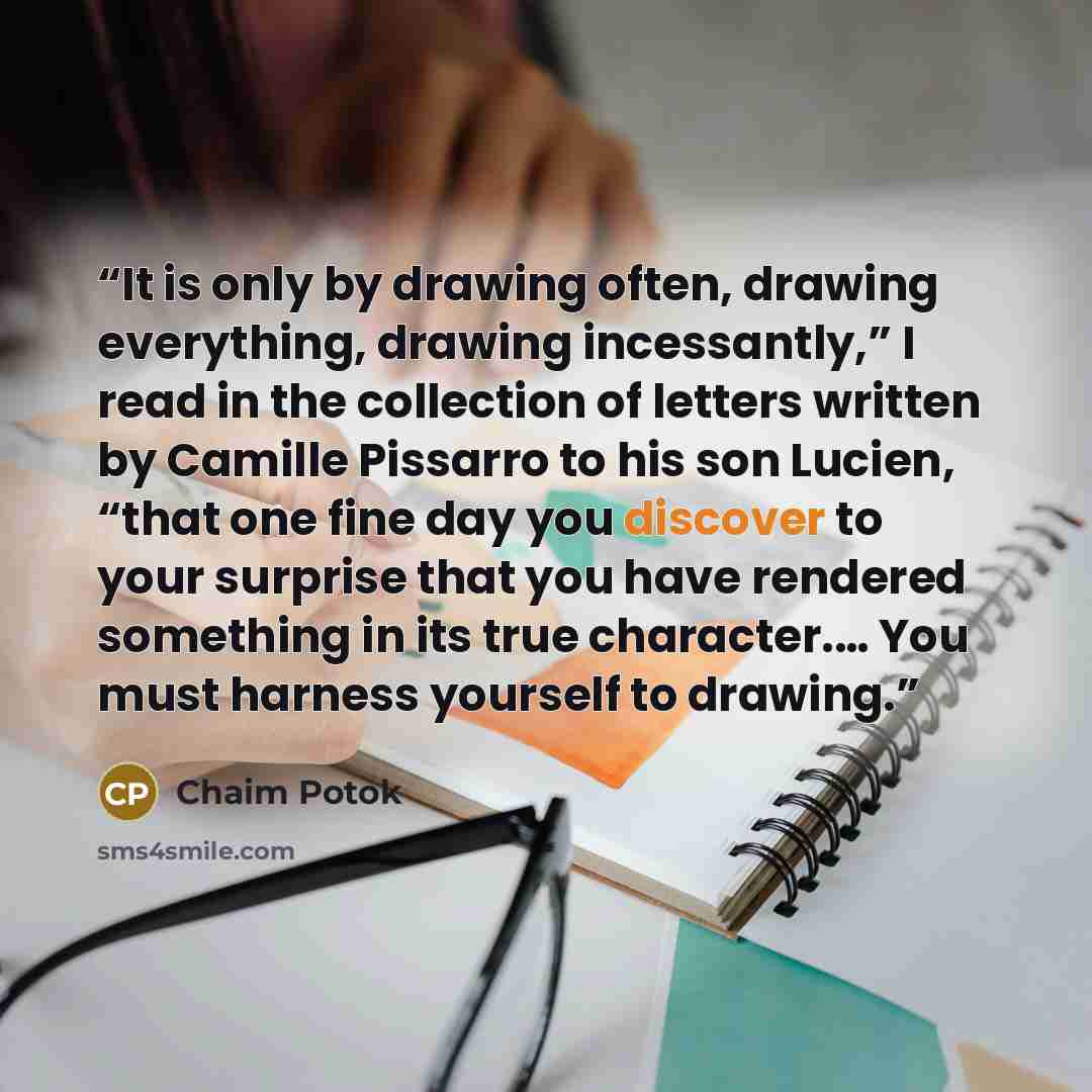 “It is only by drawing often, drawing everything, drawing incessantly,” I read in the collection of letters written by Camille Pissarro to his son Lucien, “that one fine day you discover to your surprise that you have rendered something in its true character.… You must harness yourself to drawing.” quote by Chaim Potok