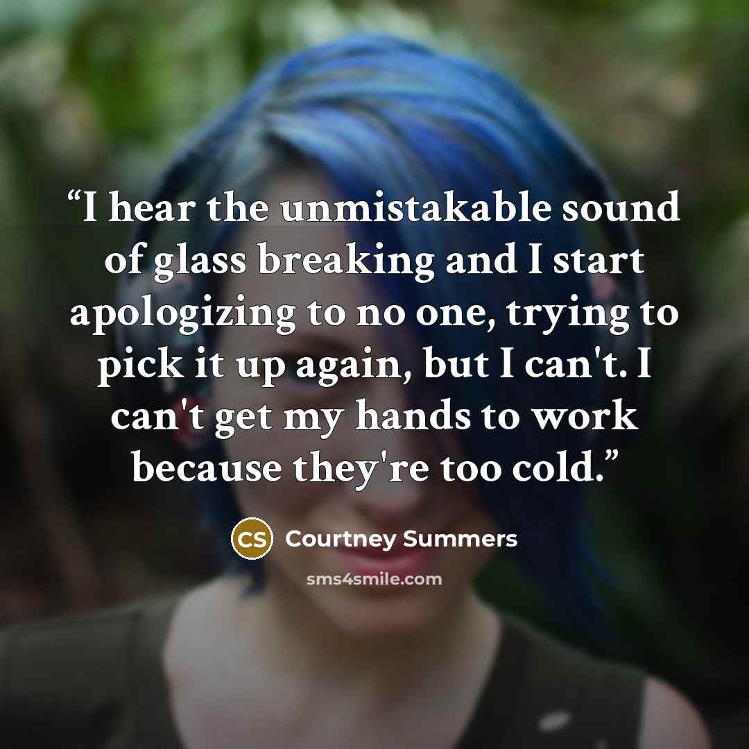 “I hear the unmistakable sound of glass breaking and I start apologizing to no one, trying to pick it up again, but I can't. I can't get my hands to work because they're too cold.” quote by Courtney Summers