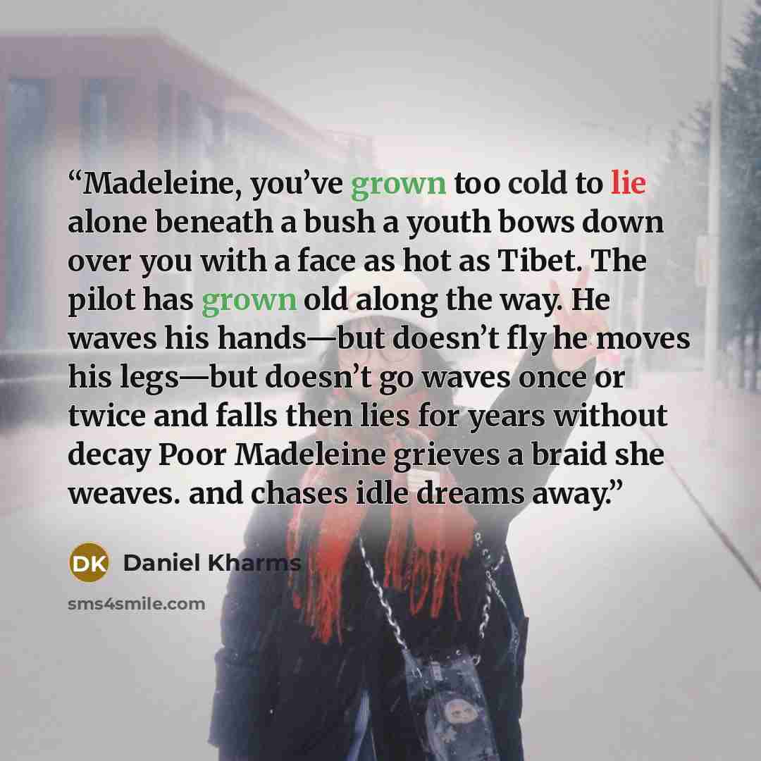 “Madeleine, you’ve grown too cold to lie alone beneath a bush a youth bows down over you with a face as hot as Tibet. The pilot has grown old along the way. He waves his hands—but doesn’t fly he moves his legs—but doesn’t go waves once or twice and falls then lies for years without decay Poor…” quote by Daniel Kharms