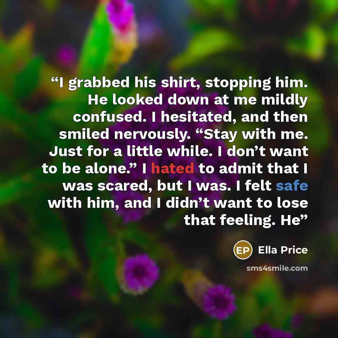 “I grabbed his shirt, stopping him. He looked down at me mildly confused. I hesitated, and then smiled nervously. “Stay with me. Just for a little while. I don’t want to be alone.” I hated to admit that I was scared, but I was. I felt safe with him, and I didn’t want to lose that feeling. He” quote by Ella Price
