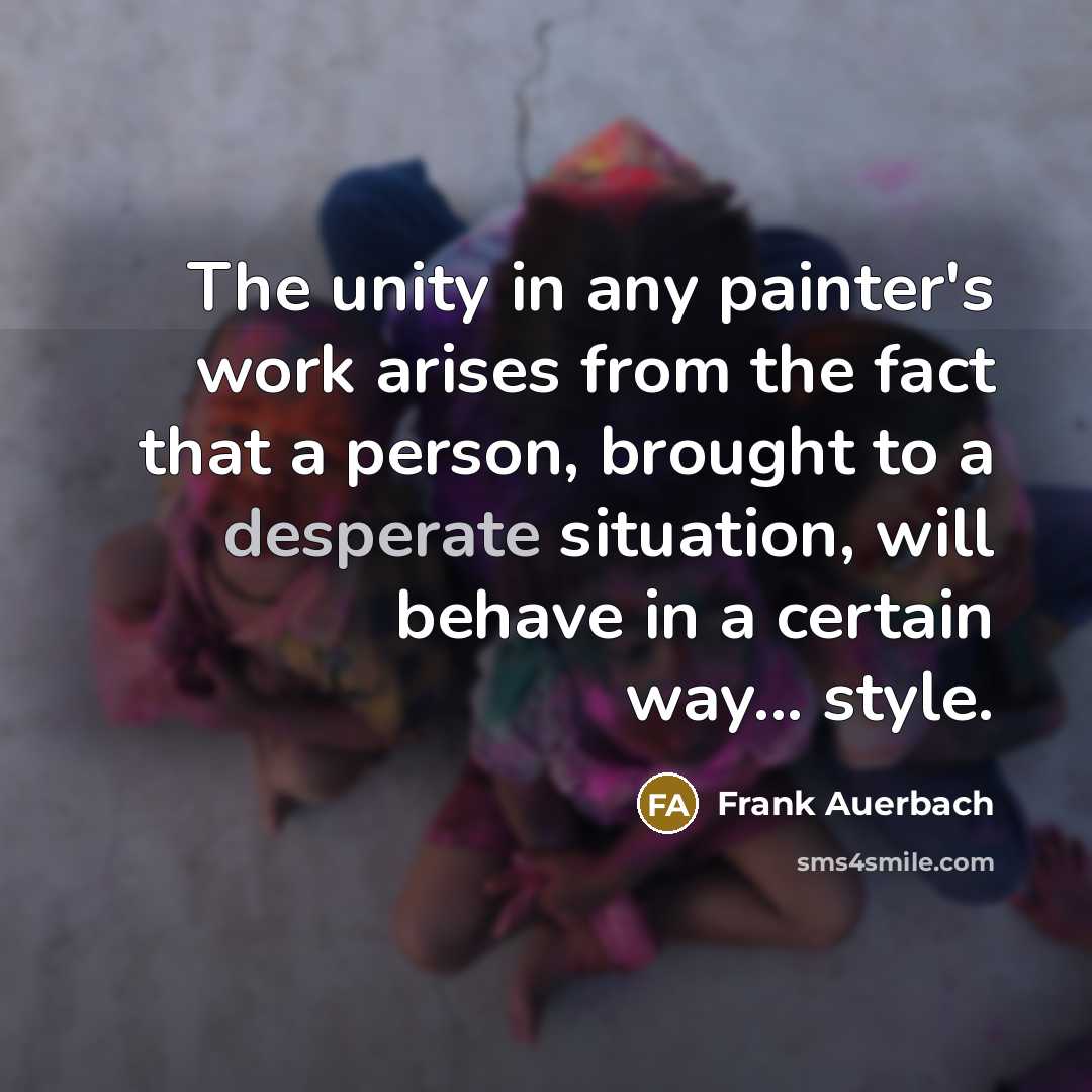 “The unity in any painter's work arises from the fact that a person, brought to a desperate situation, will behave in a certain way... style.” quote by Frank Auerbach