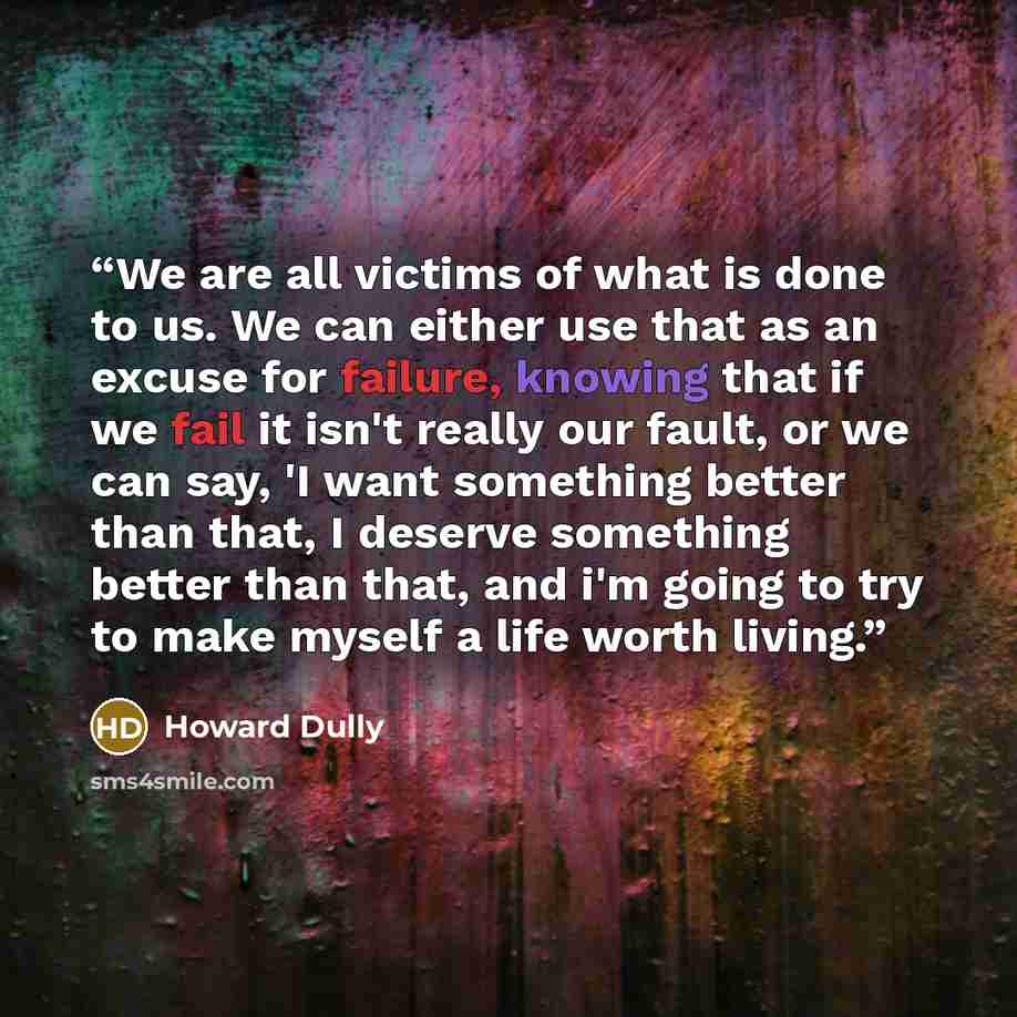 “We are all victims of what is done to us. We can either use that as an excuse for failure, knowing that if we fail it isn't really our fault, or we can say, 'I want something better than that, I deserve something better than that, and i'm going to try to make myself a life worth living.” quote by Howard Dully