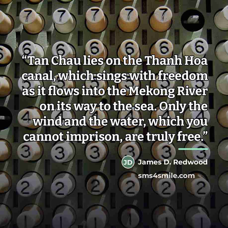 “Tan Chau lies on the Thanh Hoa canal, which sings with freedom as it flows into the Mekong River on its way to the sea. Only the wind and the water, which you cannot imprison, are truly free.” quote by James D. Redwood