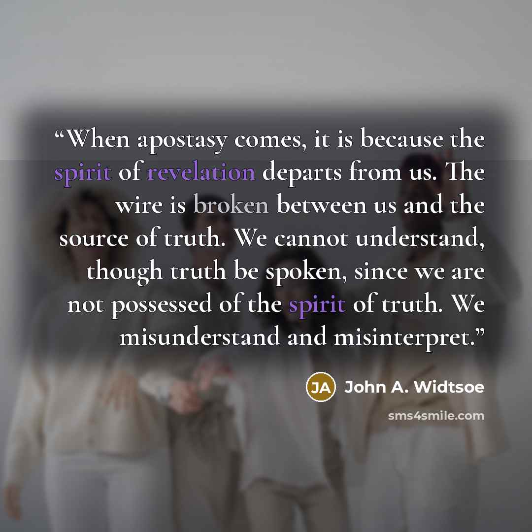 “When apostasy comes, it is because the spirit of revelation departs from us. The wire is broken between us and the source of truth. We cannot understand, though truth be spoken, since we are not possessed of the spirit of truth. We misunderstand and misinterpret.” quote by John A. Widtsoe