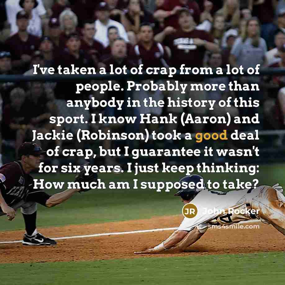 “I've taken a lot of crap from a lot of people. Probably more than anybody in the history of this sport. I know Hank (Aaron) and Jackie (Robinson) took a good deal of crap, but I guarantee it wasn't for six years. I just keep thinking: How much am I supposed to take?” quote by John Rocker