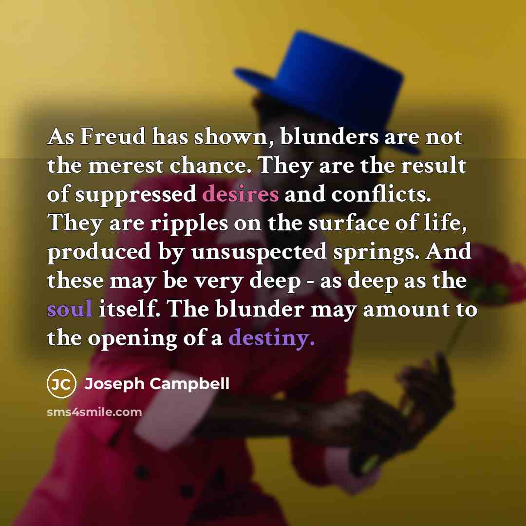“As Freud has shown, blunders are not the merest chance. They are the result of suppressed desires and conflicts. They are ripples on the surface of life, produced by unsuspected springs. And these may be very deep - as deep as the soul itself. The blunder may amount to the opening of a destiny.” quote by Joseph Campbell
