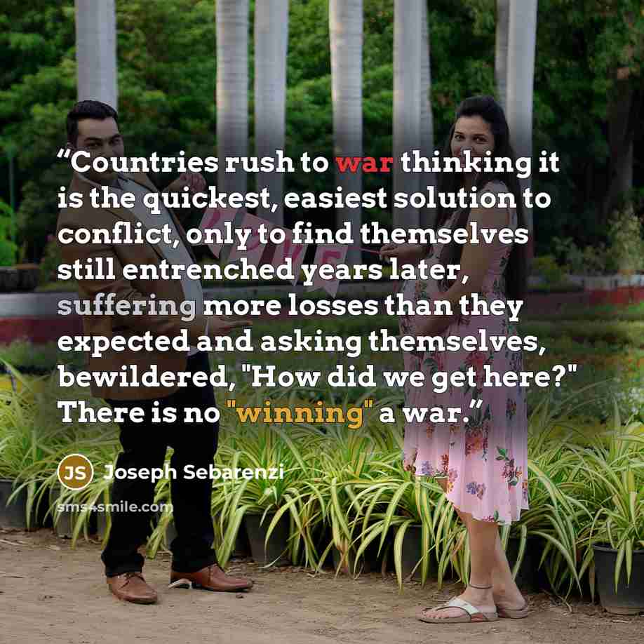 “Countries rush to war thinking it is the quickest, easiest solution to conflict, only to find themselves still entrenched years later, suffering more losses than they expected and asking themselves, bewildered, "How did we get here?" There is no "winning" a war.” quote by Joseph Sebarenzi