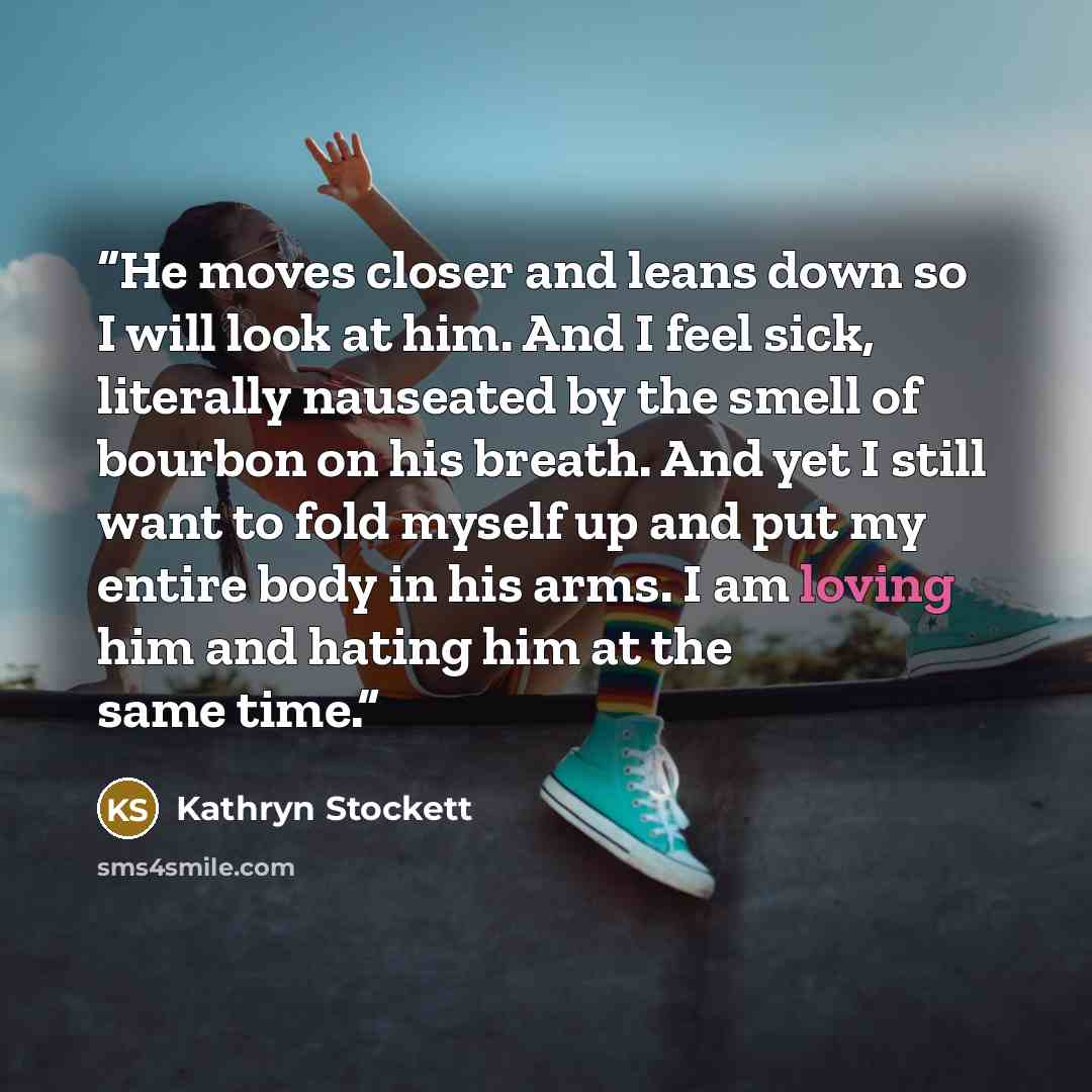 “He moves closer and leans down so I will look at him. And I feel sick, literally nauseated by the smell of bourbon on his breath. And yet I still want to fold myself up and put my entire body in his arms. I am loving him and hating him at the same time.” quote by Kathryn Stockett