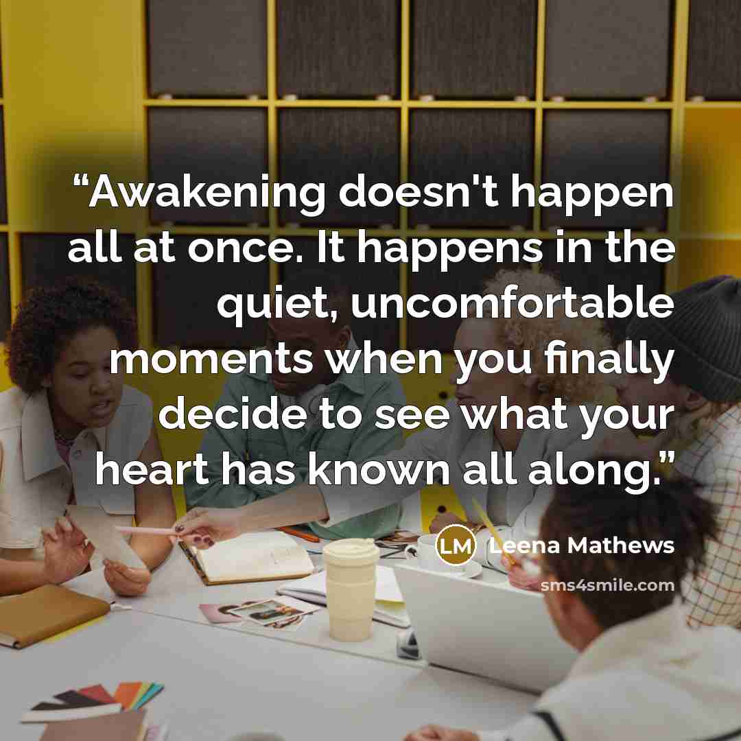 “Awakening doesn't happen all at once. It happens in the quiet, uncomfortable moments when you finally decide to see what your heart has known all along.” quote by Leena Mathews