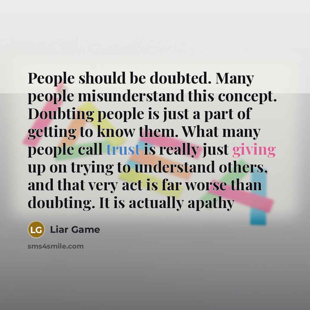 “People should be doubted. Many people misunderstand this concept. Doubting people is just a part of getting to know them. What many people call trust is really just giving up on trying to understand others, and that very act is far worse than doubting. It is actually apathy” quote by Liar Game