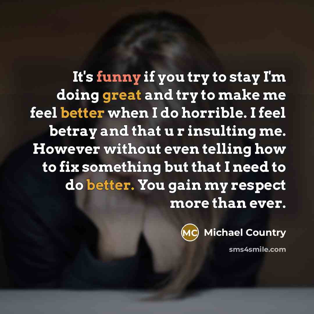 “It's funny if you try to stay I'm doing great and try to make me feel better when I do horrible. I feel betray and that u r insulting me. However without even telling how to fix something but that I need to do better. You gain my respect more than ever.” quote by Michael Country
