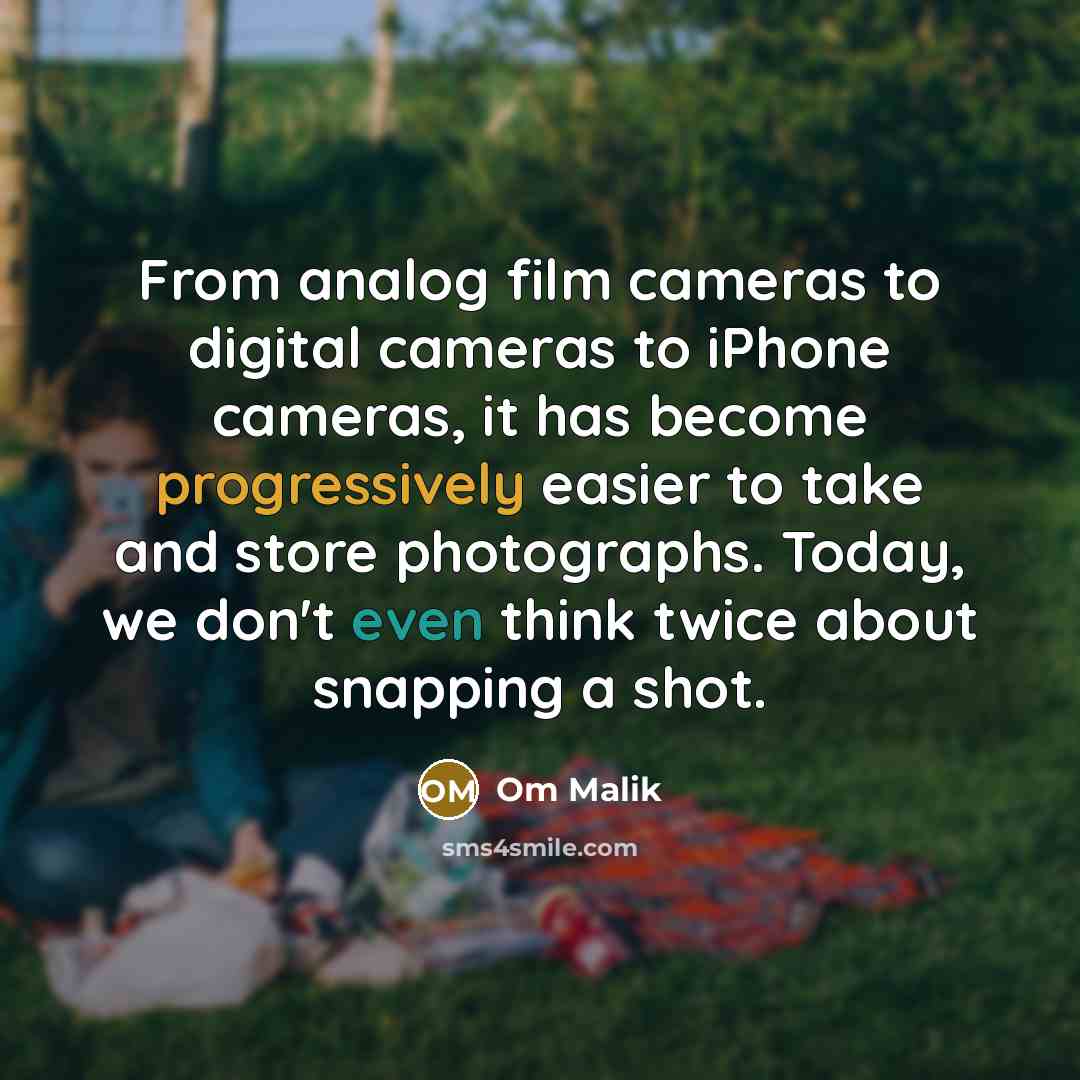 “From analog film cameras to digital cameras to iPhone cameras, it has become progressively easier to take and store photographs. Today, we don't even think twice about snapping a shot.” quote by Om Malik