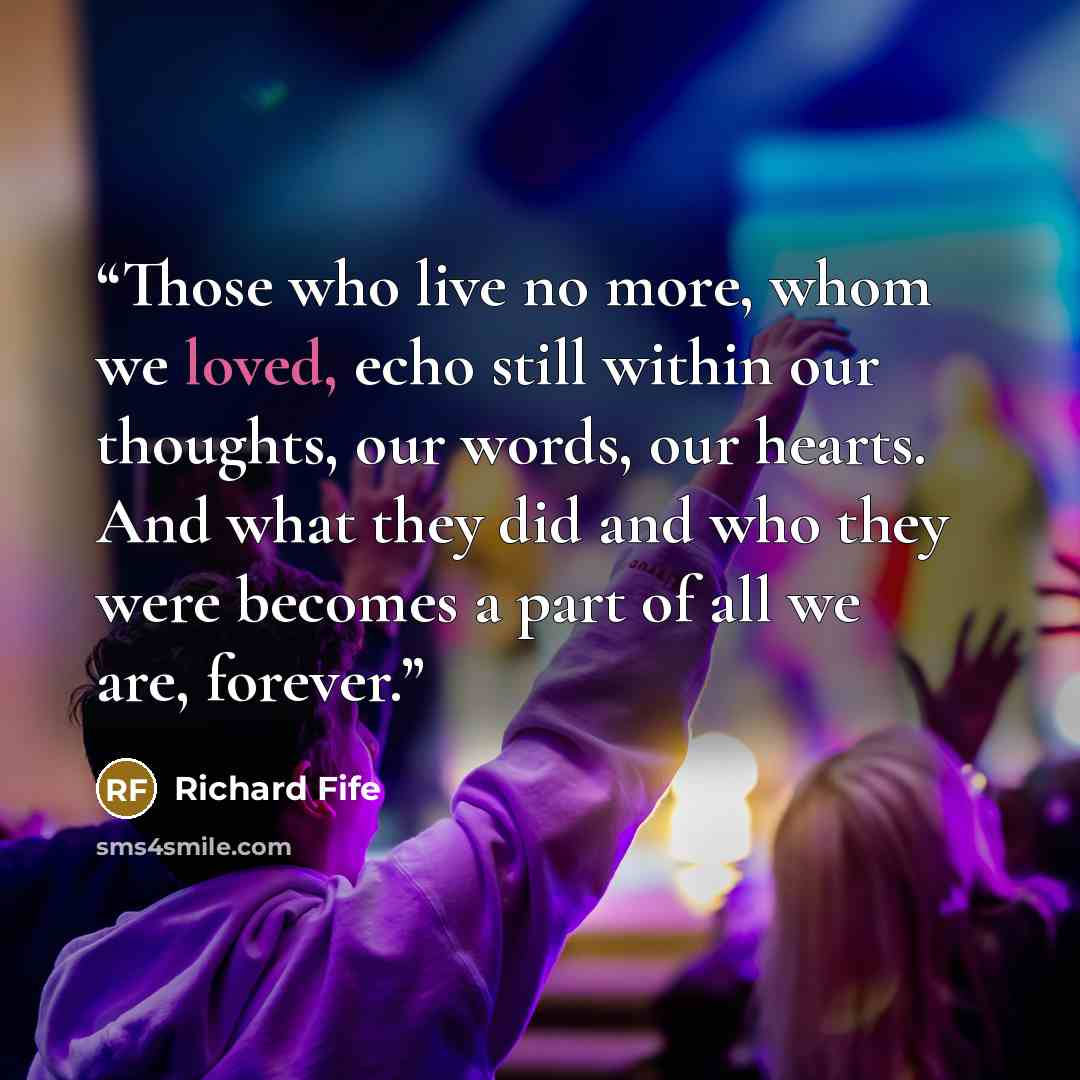 “Those who live no more, whom we loved, echo still within our thoughts, our words, our hearts. And what they did and who they were becomes a part of all we are, forever.” quote by Richard Fife